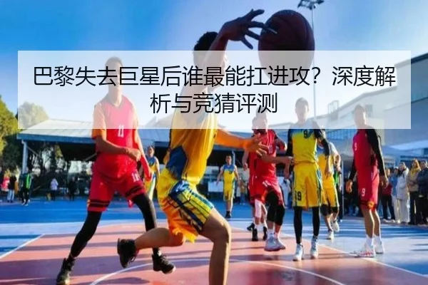 巴黎失去巨星后谁最能扛进攻？深度解析与竞猜评测