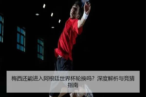 梅西还能进入阿根廷世界杯轮换吗？深度解析与竞猜指南