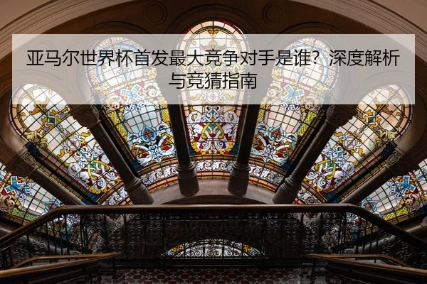 亚马尔世界杯首发最大竞争对手是谁？深度解析与竞猜指南