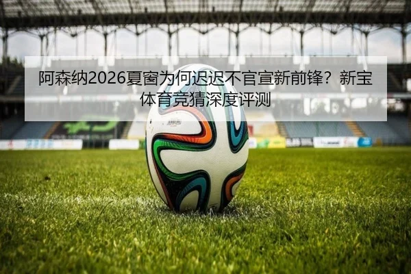 阿森纳2026夏窗为何迟迟不官宣新前锋？新宝体育竞猜深度评测