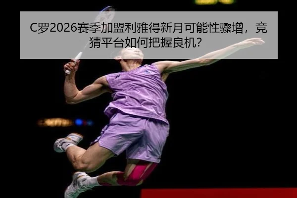 C罗2026赛季加盟利雅得新月可能性骤增，竞猜平台如何把握良机？