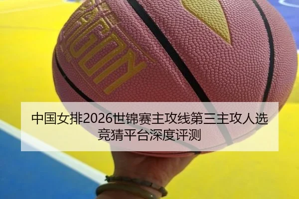 中国女排2026世锦赛主攻线第三主攻人选竞猜平台深度评测